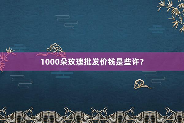1000朵玫瑰批发价钱是些许？