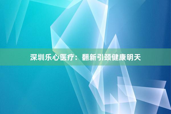 深圳乐心医疗：翻新引颈健康明天